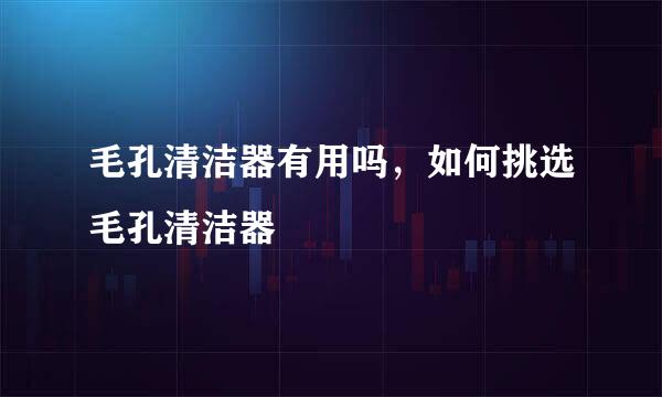 毛孔清洁器有用吗,如何挑选毛孔清洁器