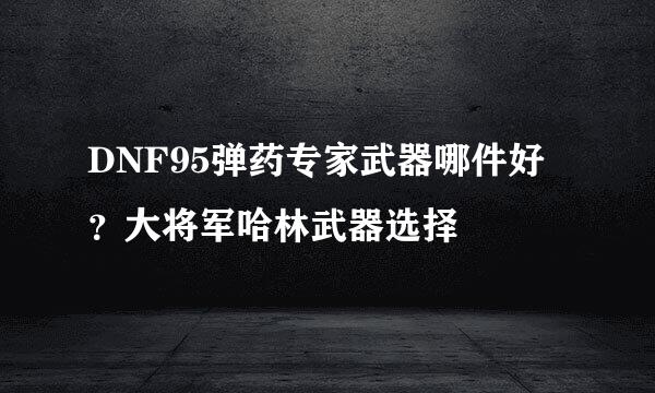 DNF95弹药专家武器哪件好?大将军哈林武器选择