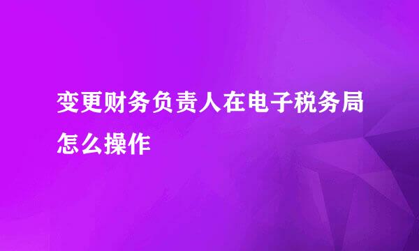 变更财务负责人在电子税务局怎么操作