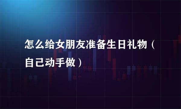 怎么给女朋友准备生日礼物（自己动手做）