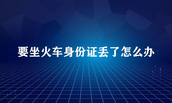 要坐火车身份证丢了怎么办