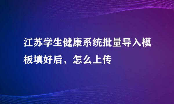 江苏学生健康系统批量导入模板填好后，怎么上传
