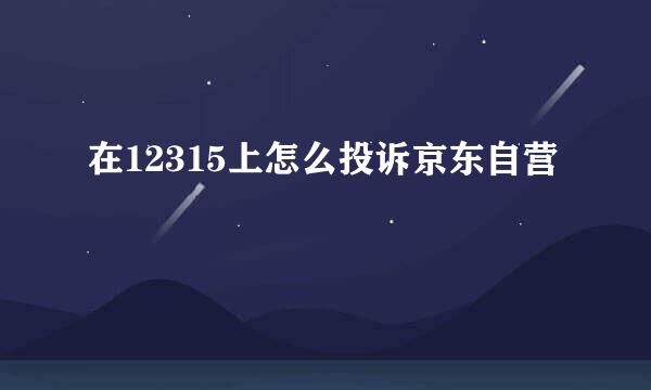 在12315上怎么投诉京东自营