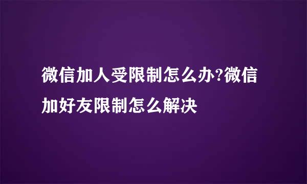 微信加人受限制怎么办?微信加好友限制怎么解决