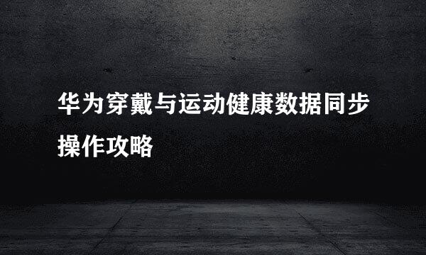 华为穿戴与运动健康数据同步操作攻略