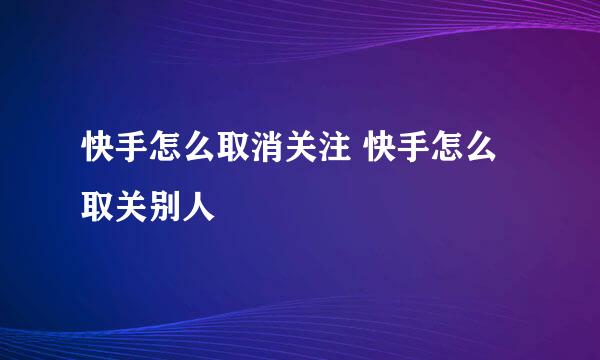 快手怎么取消关注 快手怎么取关别人