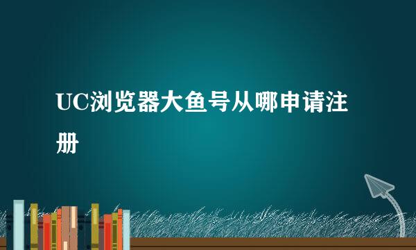 UC浏览器大鱼号从哪申请注册