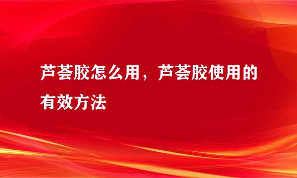 芦荟胶怎么用,芦荟胶使用的有效方法
