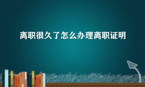 离职很久了怎么办理离职证明