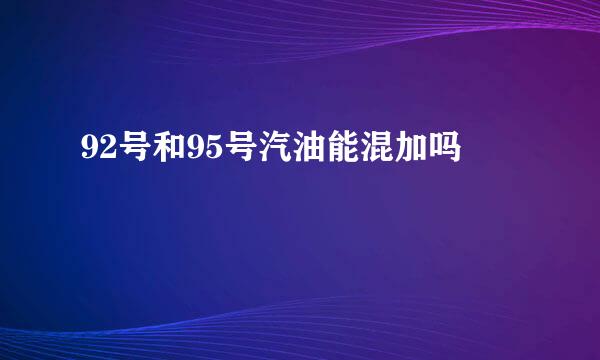 92号和95号汽油能混加吗