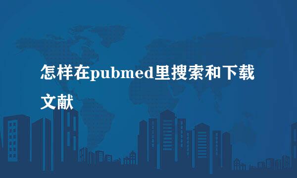 怎样在pubmed里搜索和下载文献