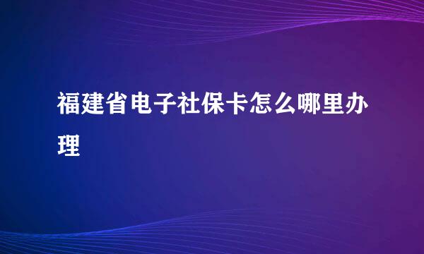 福建省电子社保卡怎么哪里办理
