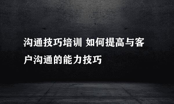 沟通技巧培训 如何提高与客户沟通的能力技巧