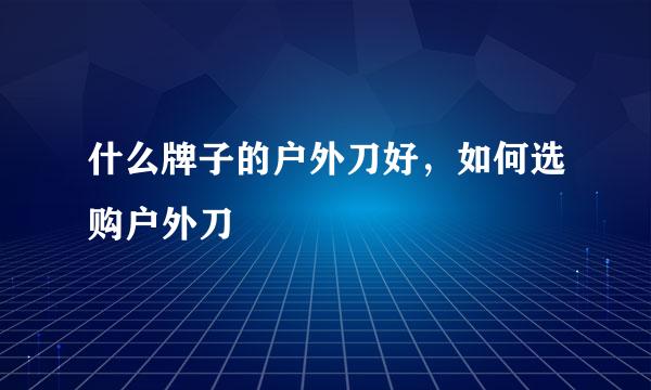 什么牌子的户外刀好,如何选购户外刀