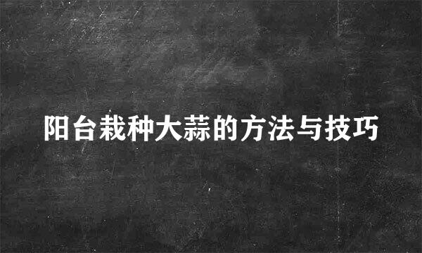 阳台栽种大蒜的方法与技巧