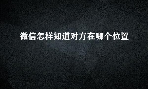 微信怎样知道对方在哪个位置
