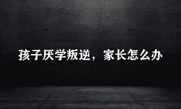 孩子厌学叛逆,家长怎么办