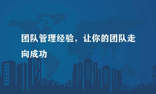 团队管理经验，让你的团队走向成功