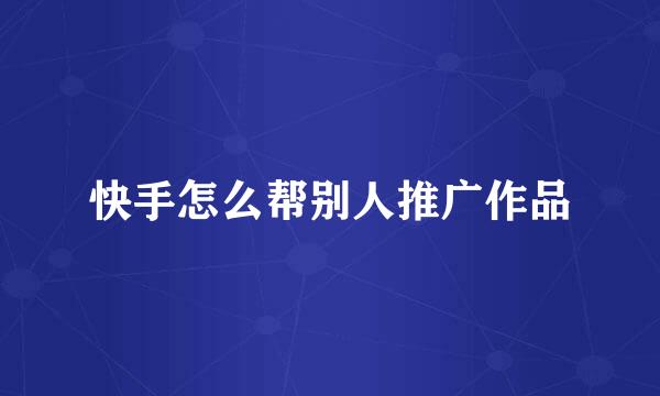 快手怎么帮别人推广作品