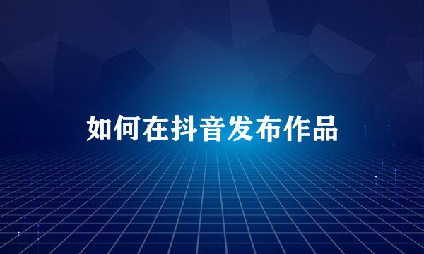 如何在抖音发布作品