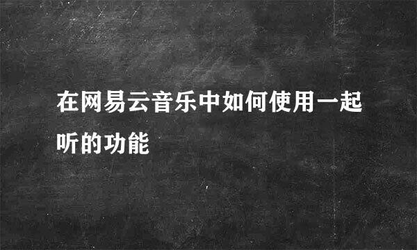 在网易云音乐中如何使用一起听的功能