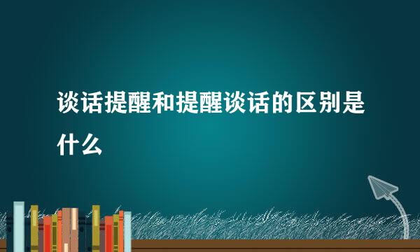 谈话提醒和提醒谈话的区别是什么