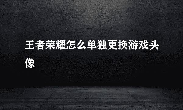 王者荣耀怎么单独更换游戏头像