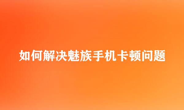 如何解决魅族手机卡顿问题