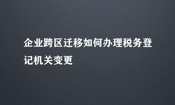 企业跨区迁移如何办理税务登记机关变更