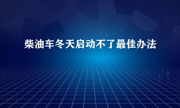 柴油车冬天启动不了最佳办法