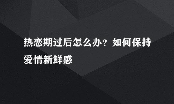 热恋期过后怎么办？如何保持爱情新鲜感