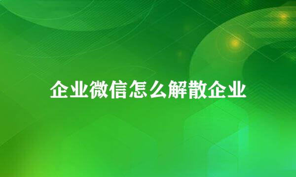 企业微信怎么解散企业