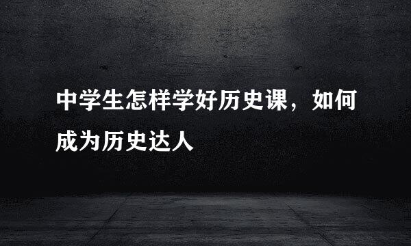 中学生怎样学好历史课,如何成为历史达人