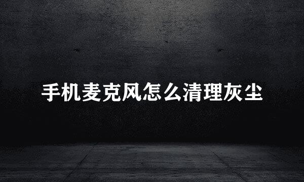 手机麦克风怎么清理灰尘