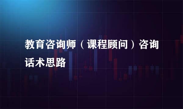 教育咨询师(课程顾问)咨询话术思路