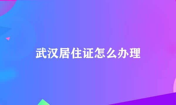 武汉居住证怎么办理