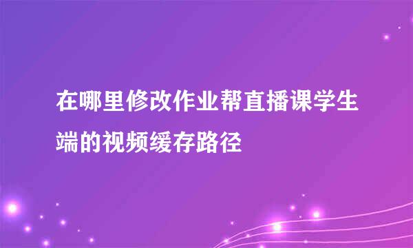 在哪里修改作业帮直播课学生端的视频缓存路径