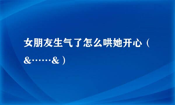 女朋友生气了怎么哄她开心（&……&）