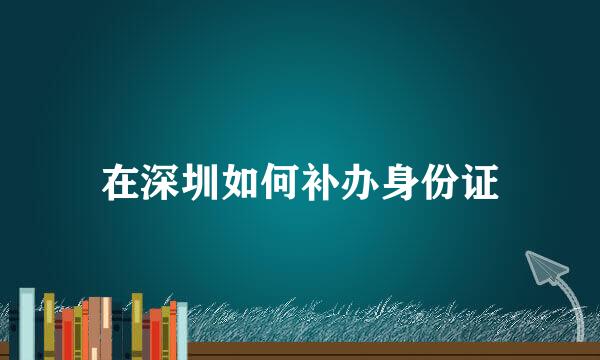在深圳如何补办身份证