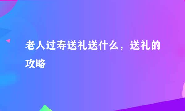 老人过寿送礼送什么,送礼的攻略