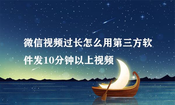 微信视频过长怎么用第三方软件发10分钟以上视频