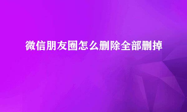 微信朋友圈怎么删除全部删掉