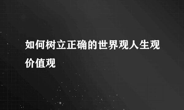 如何树立正确的世界观人生观价值观