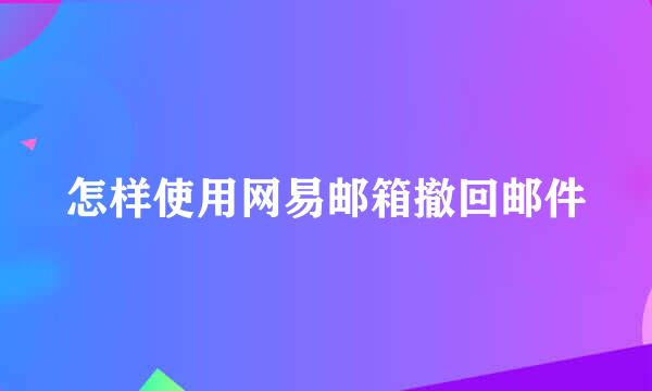 怎样使用网易邮箱撤回邮件