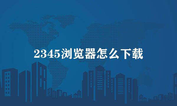 2345浏览器怎么下载
