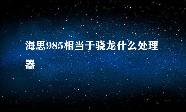 海思985相当于骁龙什么处理器