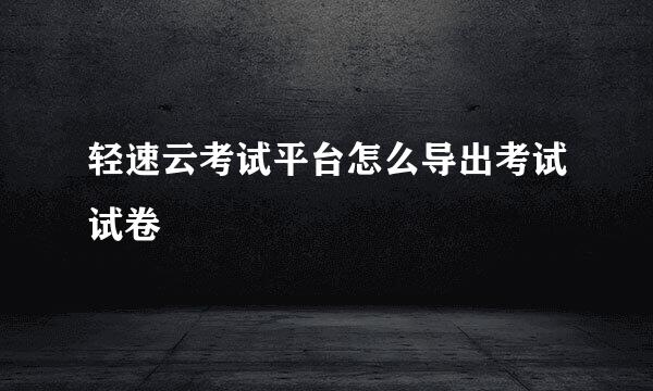 轻速云考试平台怎么导出考试试卷