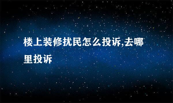 楼上装修扰民怎么投诉,去哪里投诉
