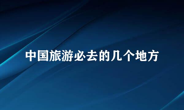 中国旅游必去的几个地方