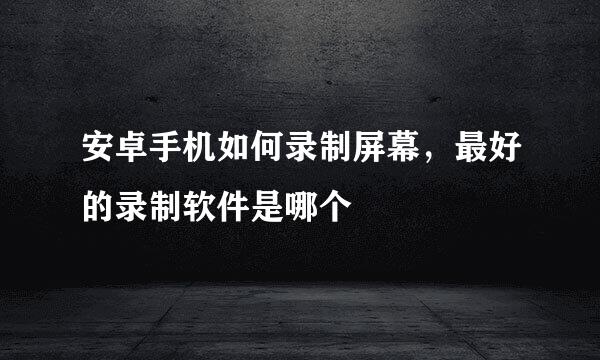 安卓手机如何录制屏幕，最好的录制软件是哪个